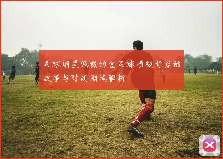 足球明星佩戴的金足球项链背后的故事与时尚潮流解析