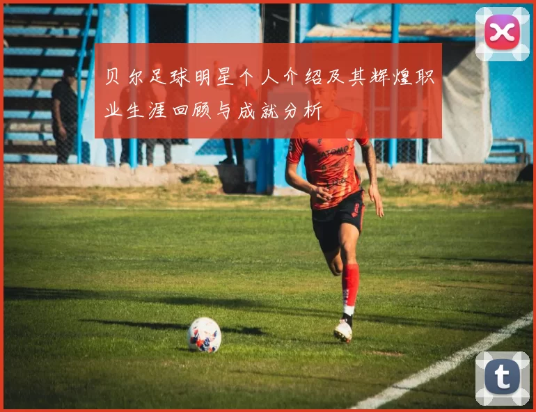 贝尔足球明星个人介绍及其辉煌职业生涯回顾与成就分析