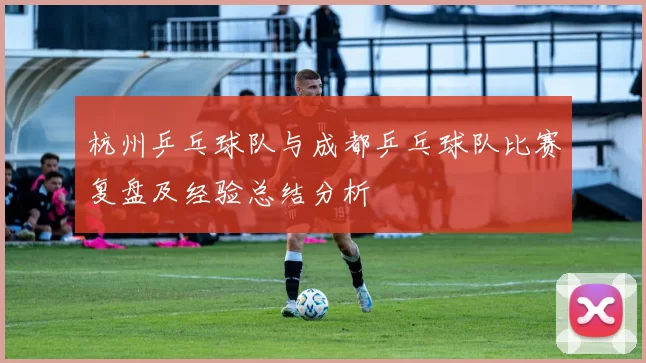 杭州乒乓球队与成都乒乓球队比赛复盘及经验总结分析