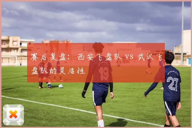 赛后复盘：西安飞盘队 vs 武汉飞盘队的灵活性