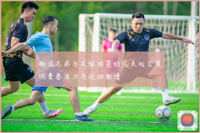 潮流兄弟与足球明星的完美结合展现青春活力与运动激情