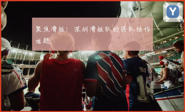 聚焦滑板：深圳滑板队的团队协作话题