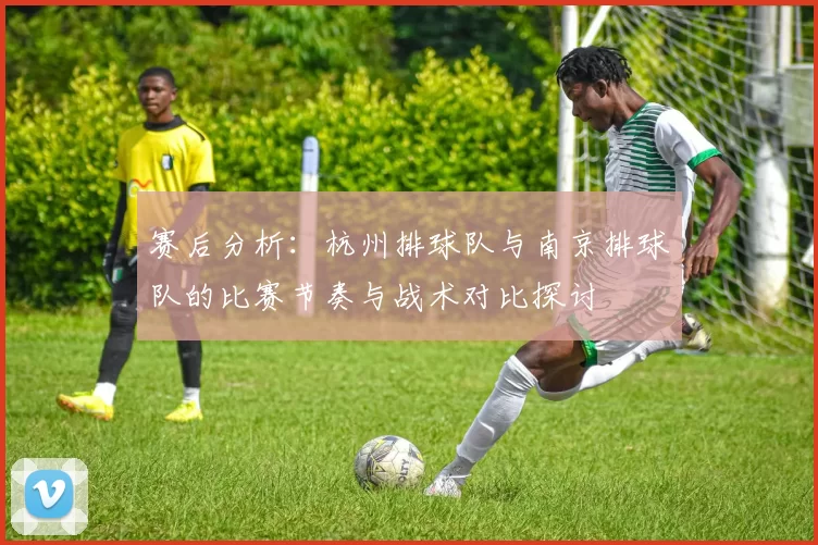 赛后分析：杭州排球队与南京排球队的比赛节奏与战术对比探讨