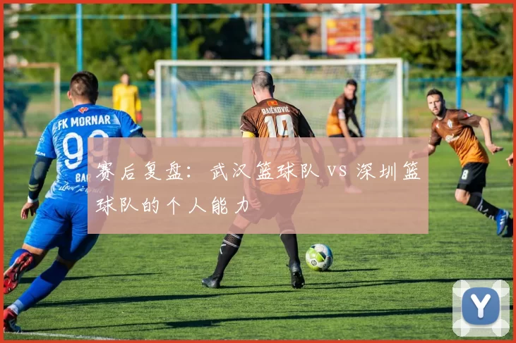 赛后复盘：武汉篮球队 vs 深圳篮球队的个人能力