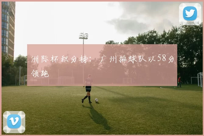 洲际杯积分榜：广州排球队以58分领跑