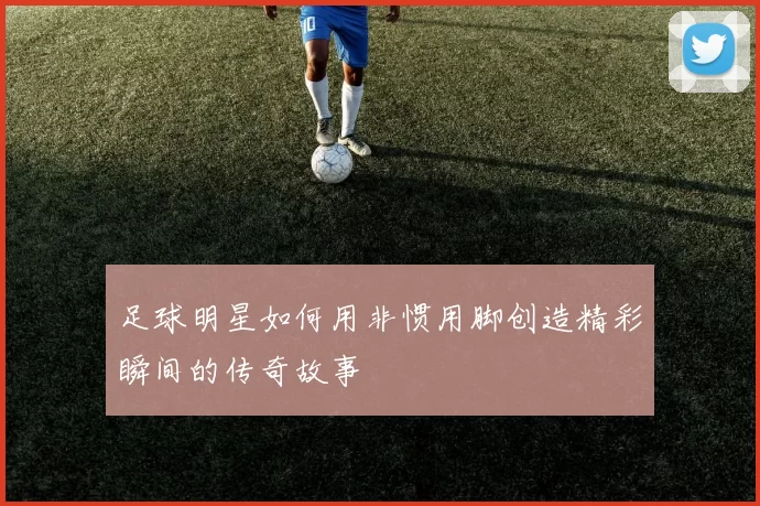 足球明星如何用非惯用脚创造精彩瞬间的传奇故事